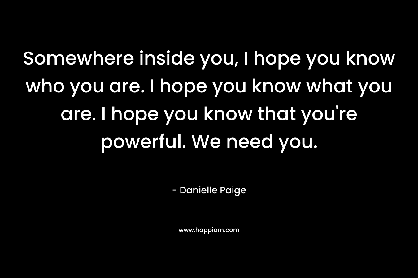Somewhere inside you, I hope you know who you are. I hope you know what you are. I hope you know that you're powerful. We need you.