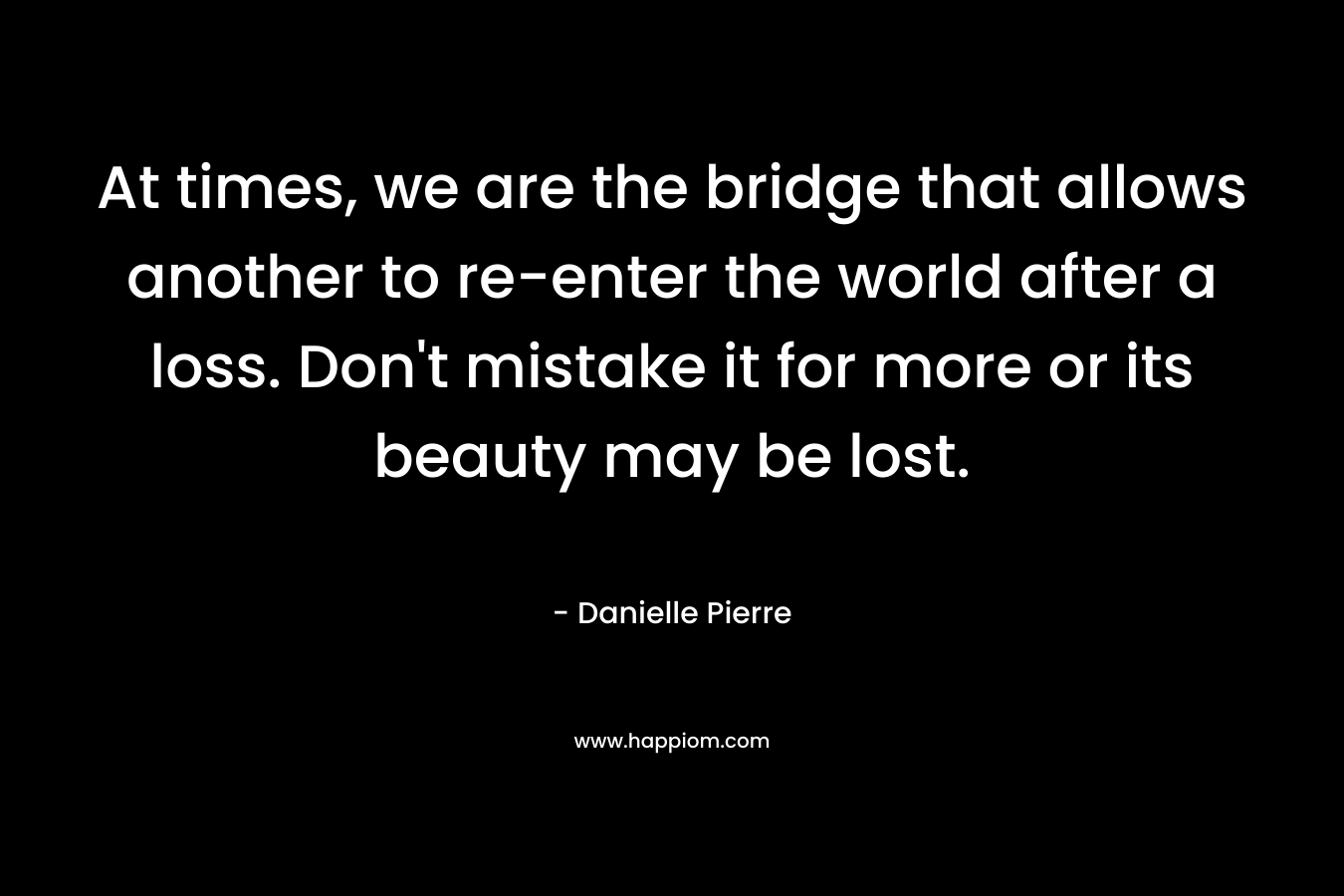 At times, we are the bridge that allows another to re-enter the world after a loss. Don’t mistake it for more or its beauty may be lost. – Danielle Pierre
