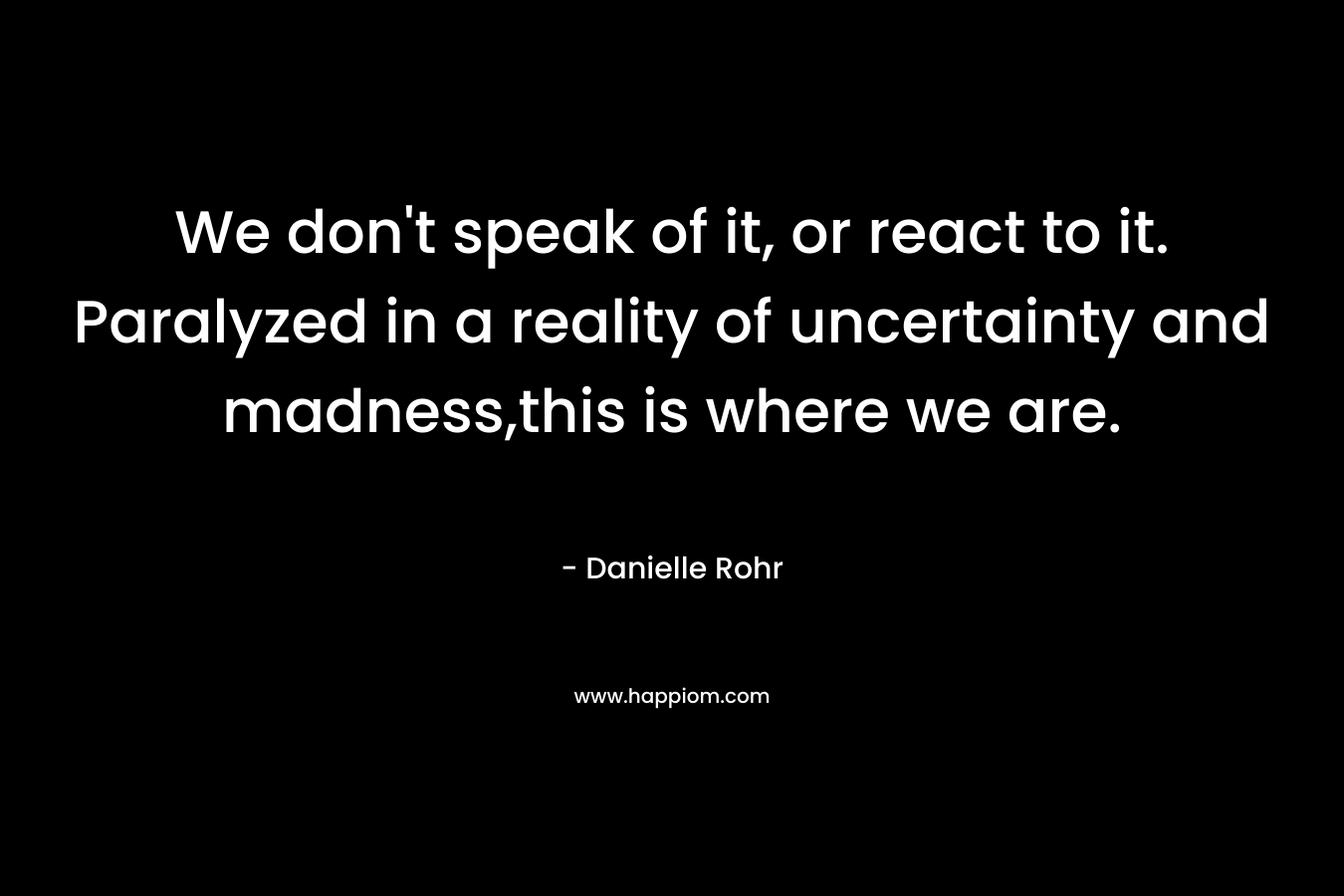 We don’t speak of it, or react to it. Paralyzed in a reality of uncertainty and madness,this is where we are. – Danielle Rohr