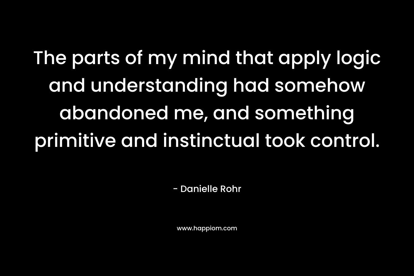 The parts of my mind that apply logic and understanding had somehow abandoned me, and something primitive and instinctual took control. – Danielle Rohr