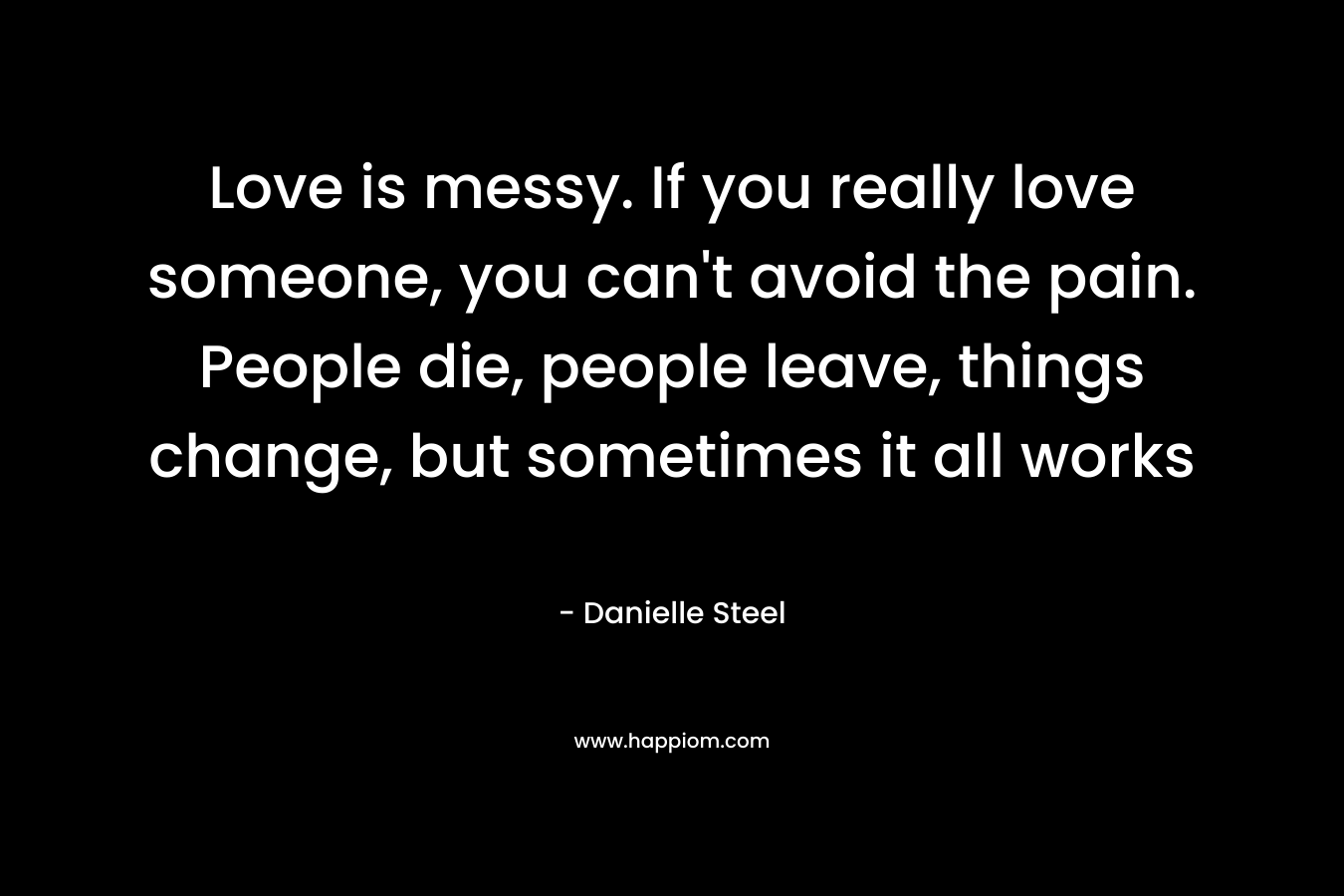 Love is messy. If you really love someone, you can’t avoid the pain. People die, people leave, things change, but sometimes it all works – Danielle Steel