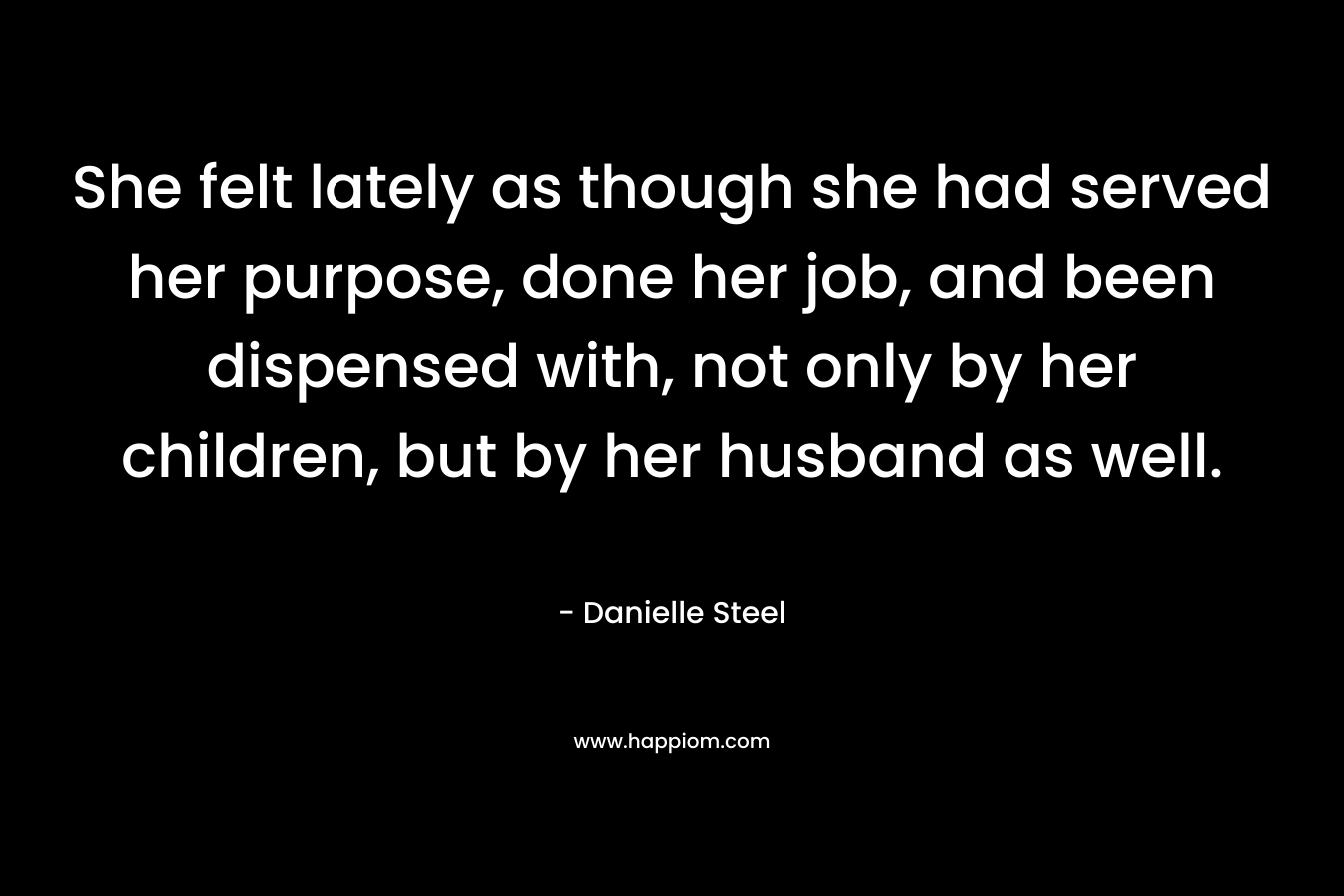 She felt lately as though she had served her purpose, done her job, and been dispensed with, not only by her children, but by her husband as well. – Danielle Steel