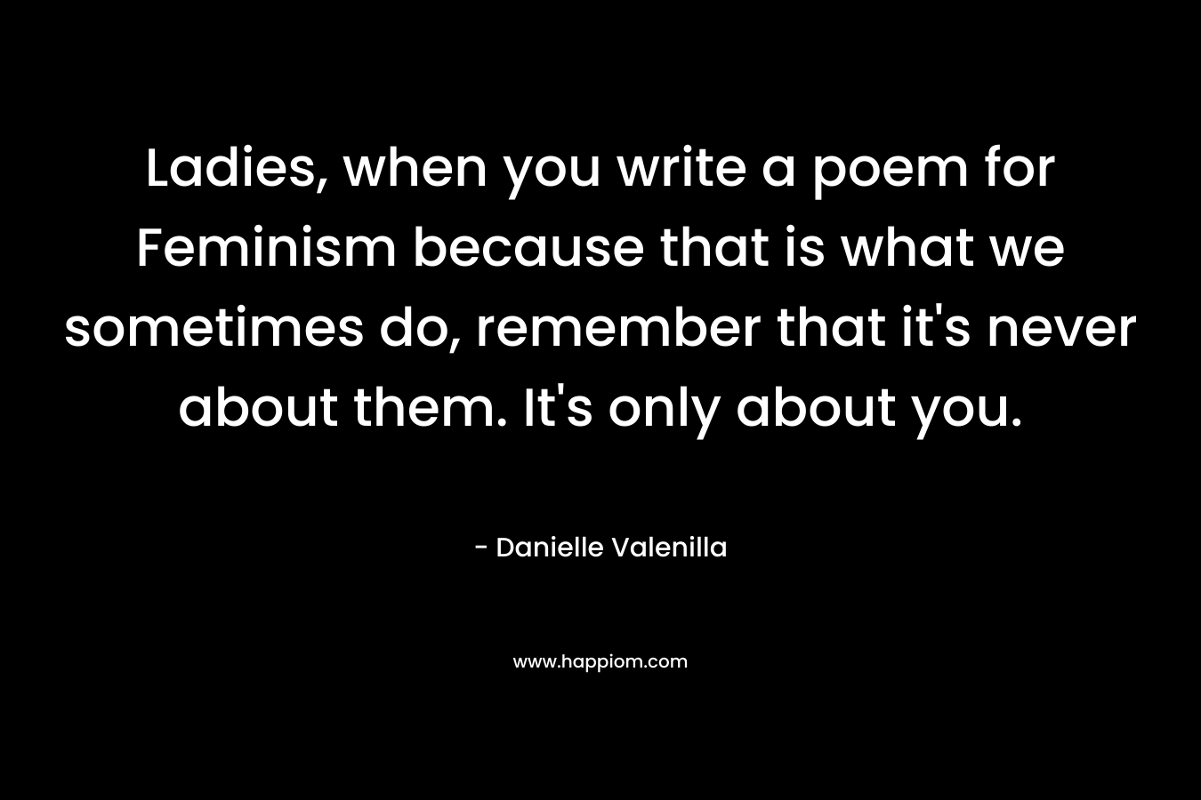 Ladies, when you write a poem for Feminism because that is what we sometimes do, remember that it’s never about them. It’s only about you. – Danielle Valenilla