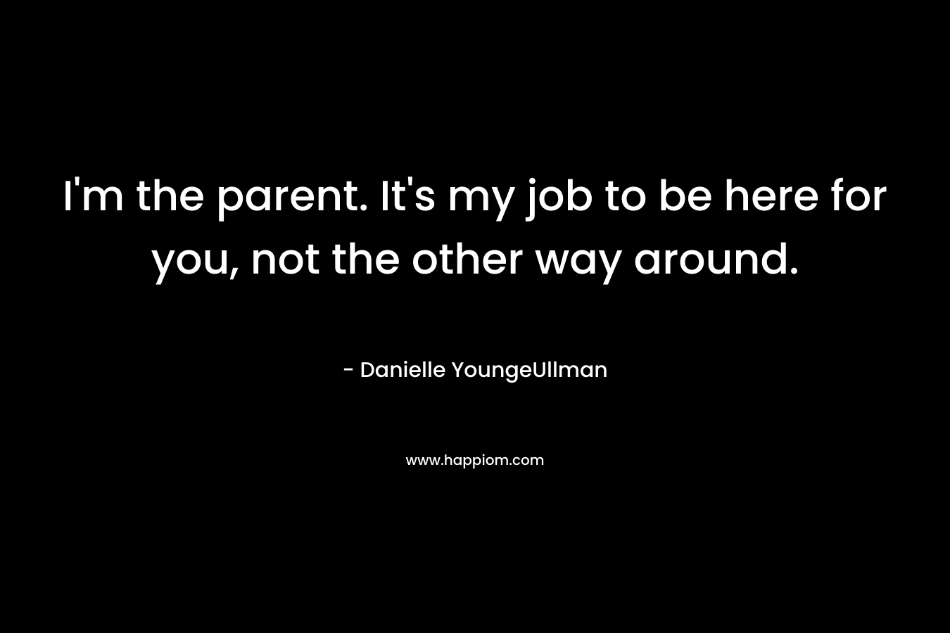 I'm the parent. It's my job to be here for you, not the other way around.