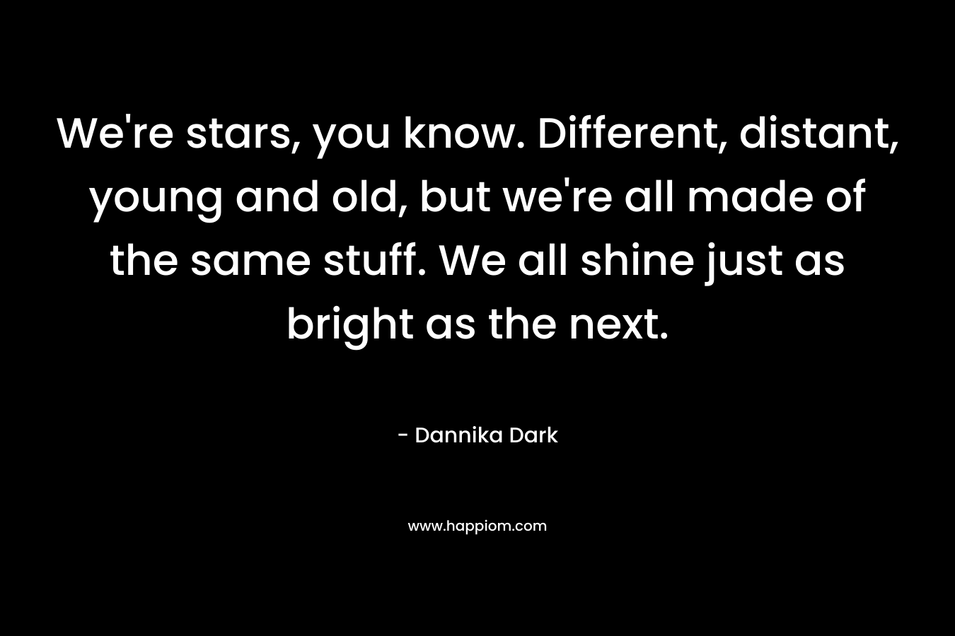 We’re stars, you know. Different, distant, young and old, but we’re all made of the same stuff. We all shine just as bright as the next. – Dannika Dark
