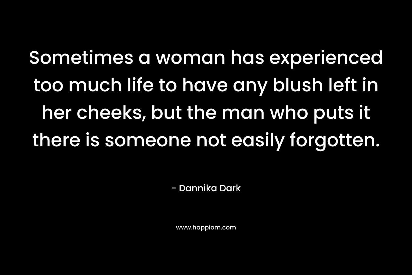 Sometimes a woman has experienced too much life to have any blush left in her cheeks, but the man who puts it there is someone not easily forgotten. – Dannika Dark