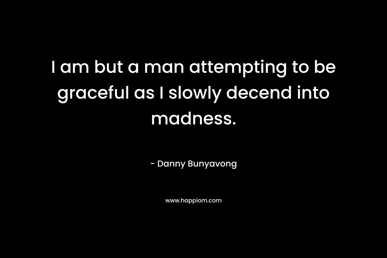 I am but a man attempting to be graceful as I slowly decend into madness.
