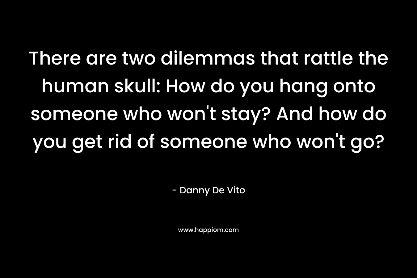 There are two dilemmas that rattle the human skull: How do you hang onto someone who won’t stay? And how do you get rid of someone who won’t go? – Danny De Vito