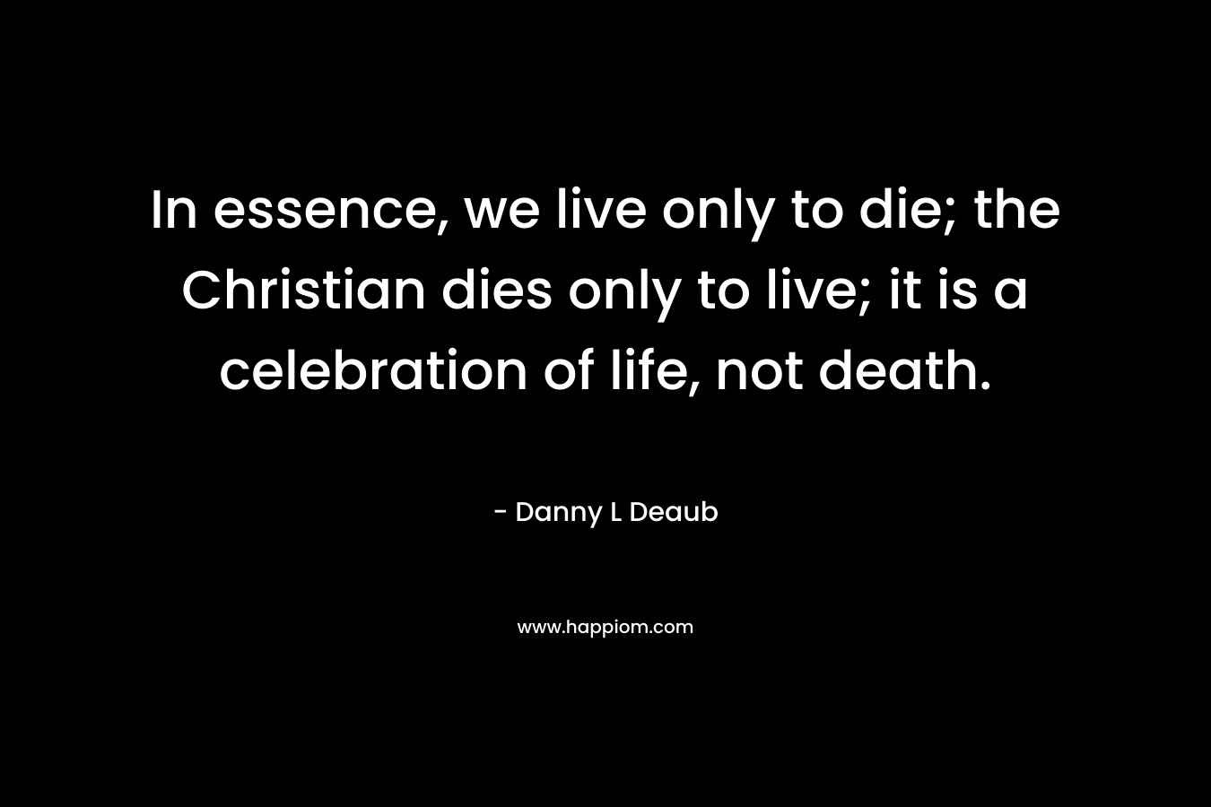 In essence, we live only to die; the Christian dies only to live; it is a celebration of life, not death. – Danny L  Deaub