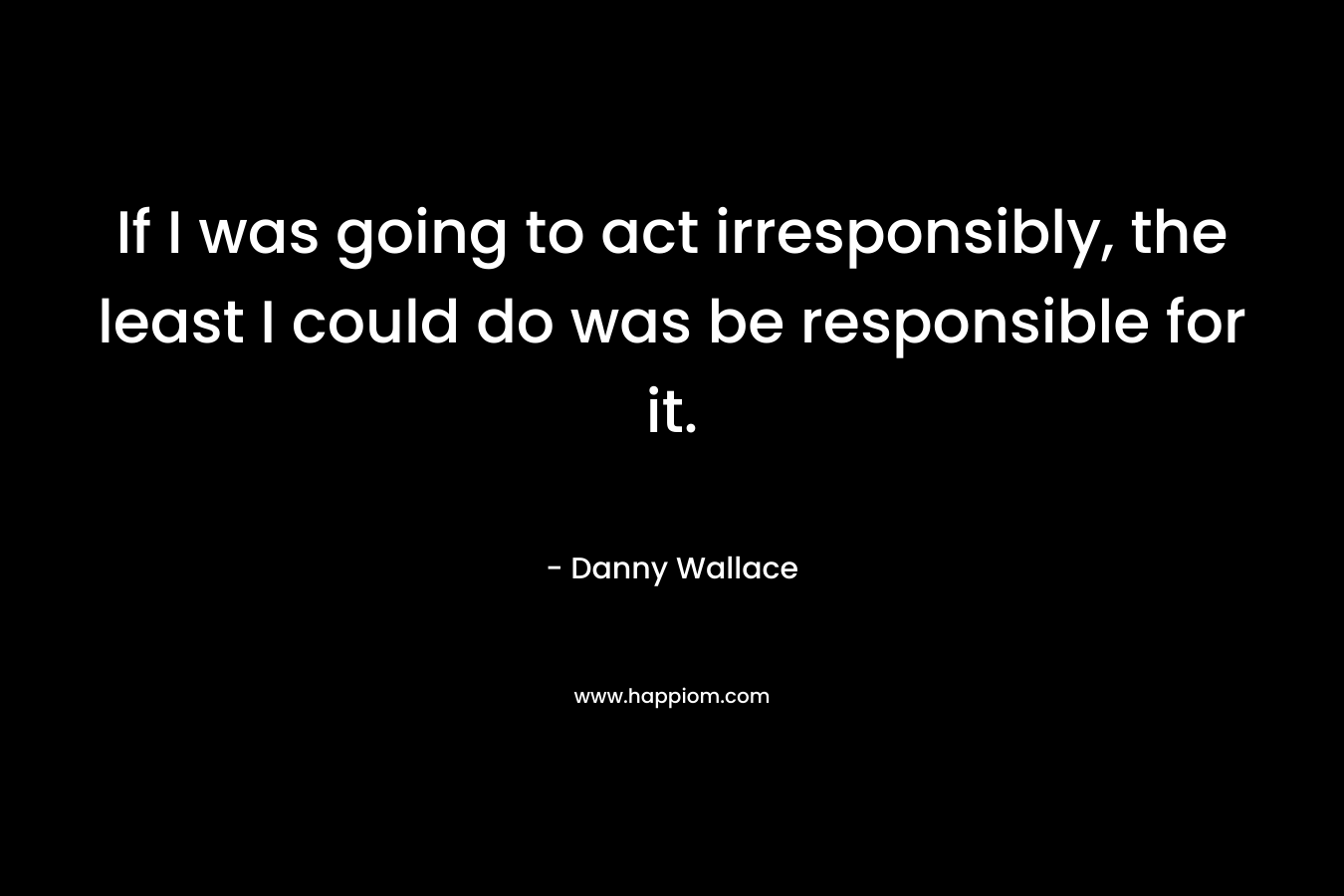 If I was going to act irresponsibly, the least I could do was be responsible for it.