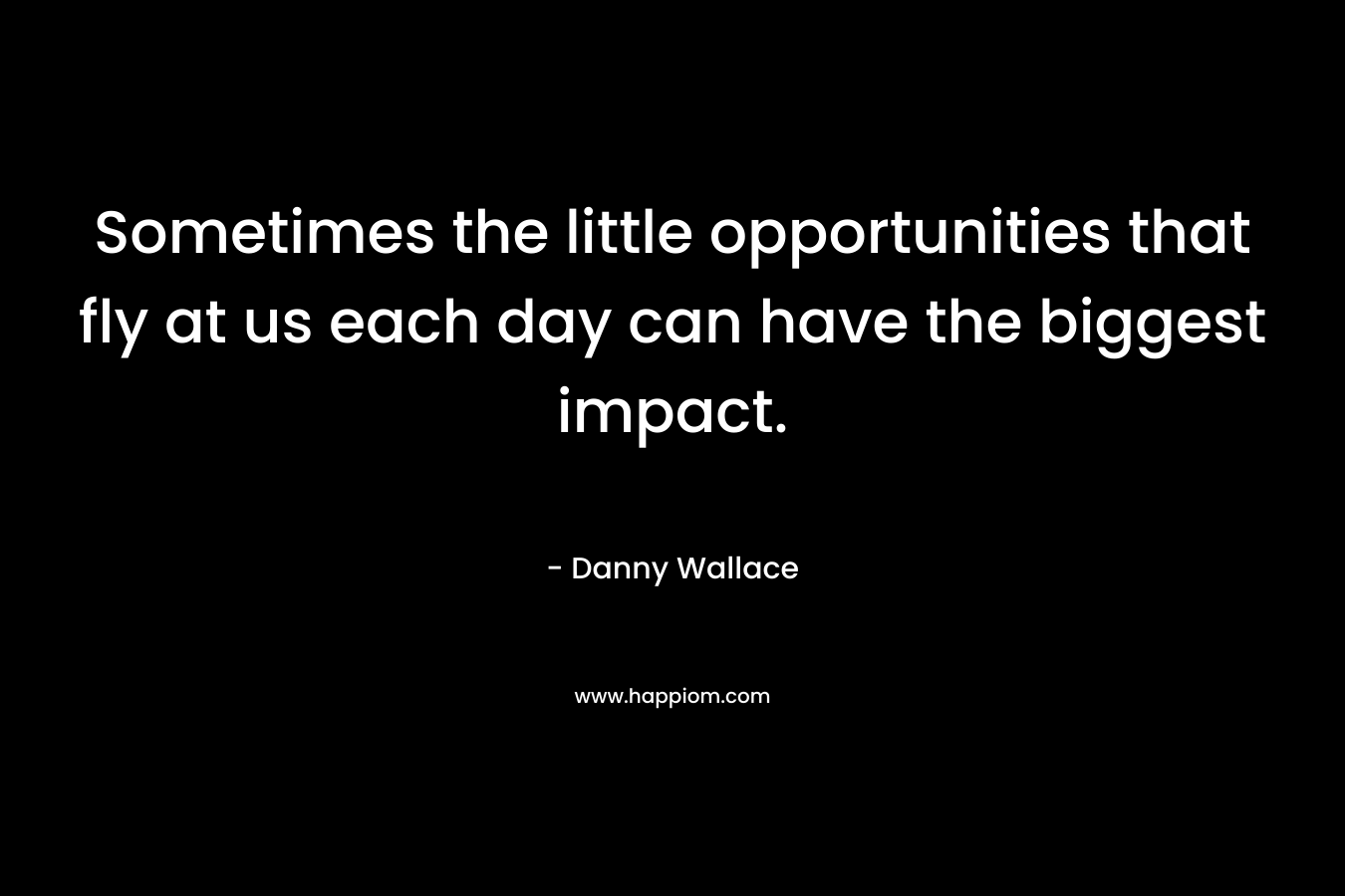 Sometimes the little opportunities that fly at us each day can have the biggest impact. – Danny Wallace