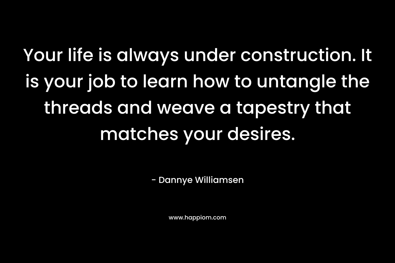 Your life is always under construction. It is your job to learn how to untangle the threads and weave a tapestry that matches your desires. – Dannye Williamsen