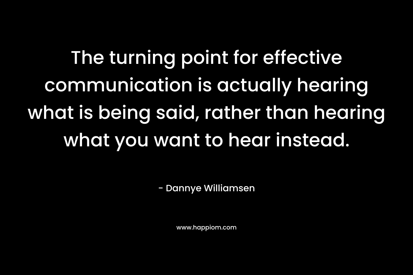 The turning point for effective communication is actually hearing what is being said, rather than hearing what you want to hear instead. – Dannye Williamsen