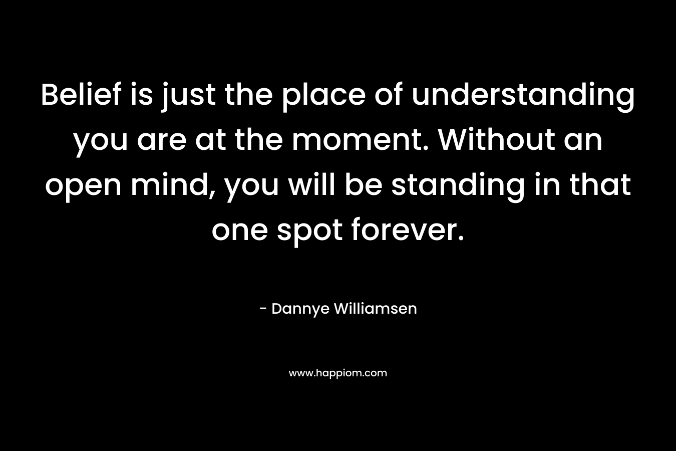 Belief is just the place of understanding you are at the moment. Without an open mind, you will be standing in that one spot forever. – Dannye Williamsen