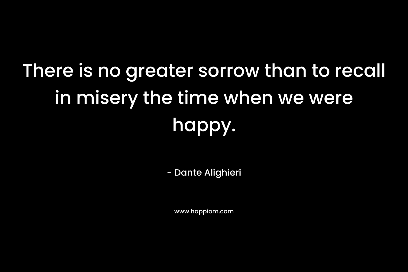 There is no greater sorrow than to recall in misery the time when we were happy.