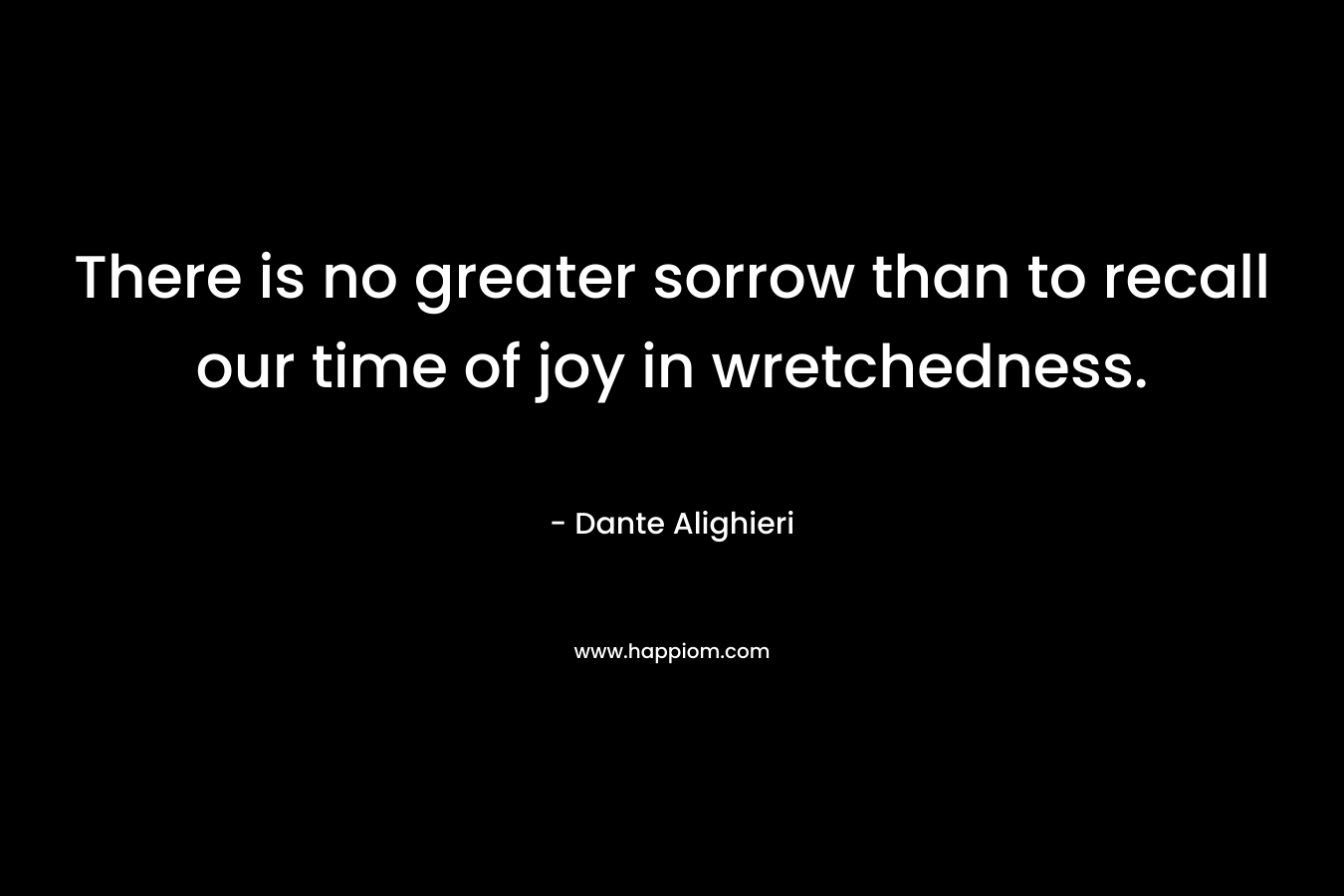 There is no greater sorrow than to recall our time of joy in wretchedness. – Dante Alighieri