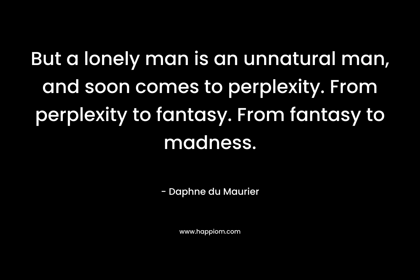 But a lonely man is an unnatural man, and soon comes to perplexity. From perplexity to fantasy. From fantasy to madness.