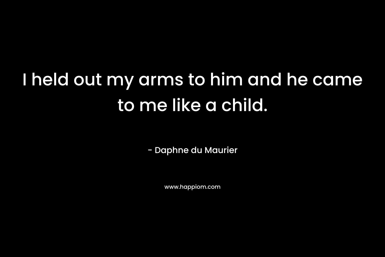 I held out my arms to him and he came to me like a child. – Daphne du Maurier
