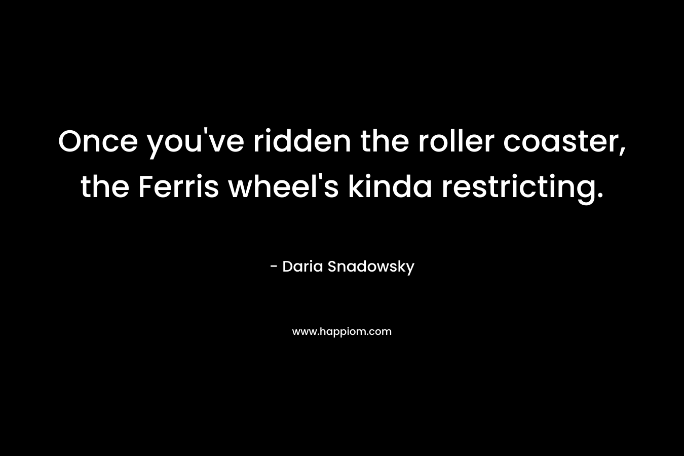 Once you’ve ridden the roller coaster, the Ferris wheel’s kinda restricting. – Daria Snadowsky