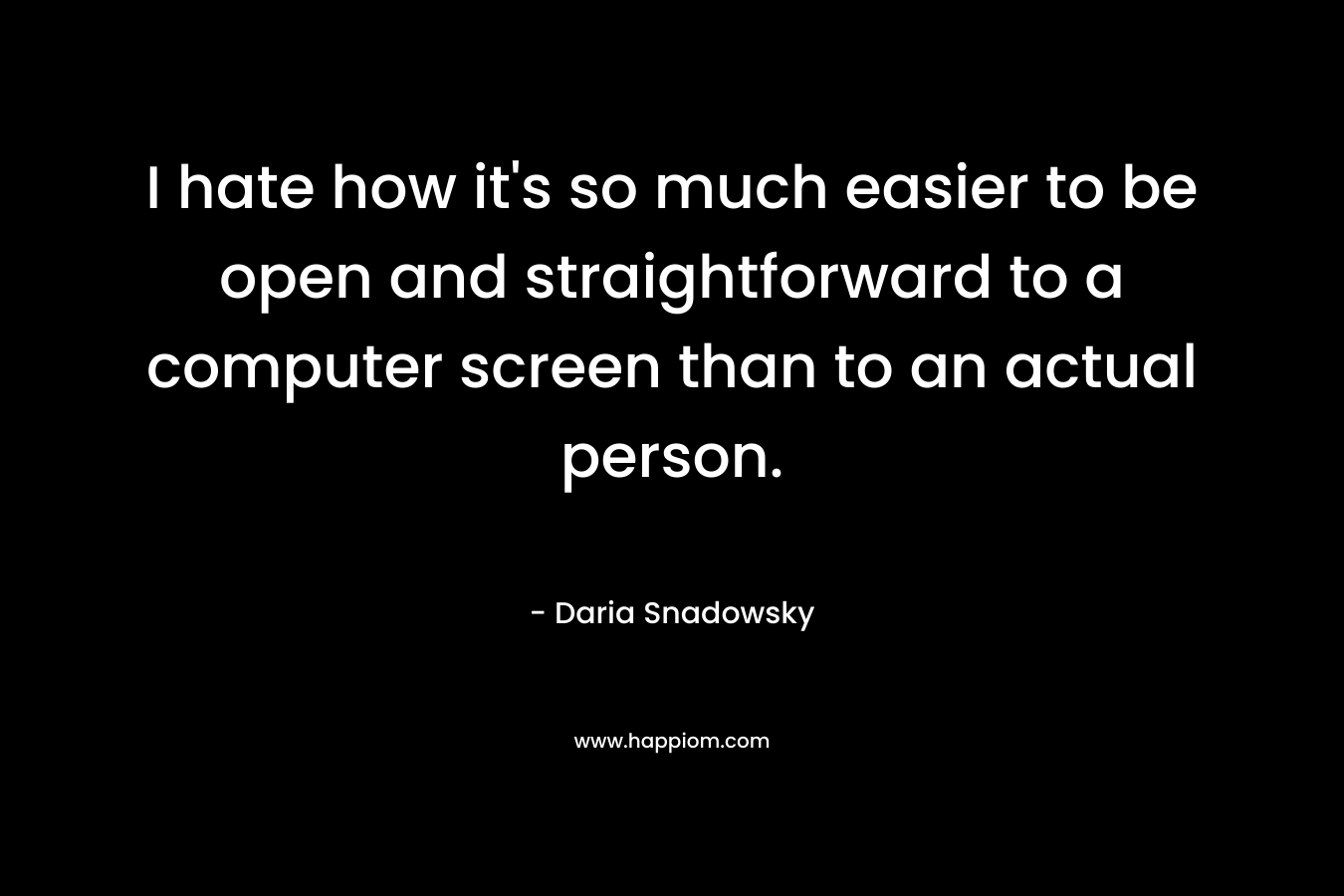 I hate how it’s so much easier to be open and straightforward to a computer screen than to an actual person. – Daria Snadowsky