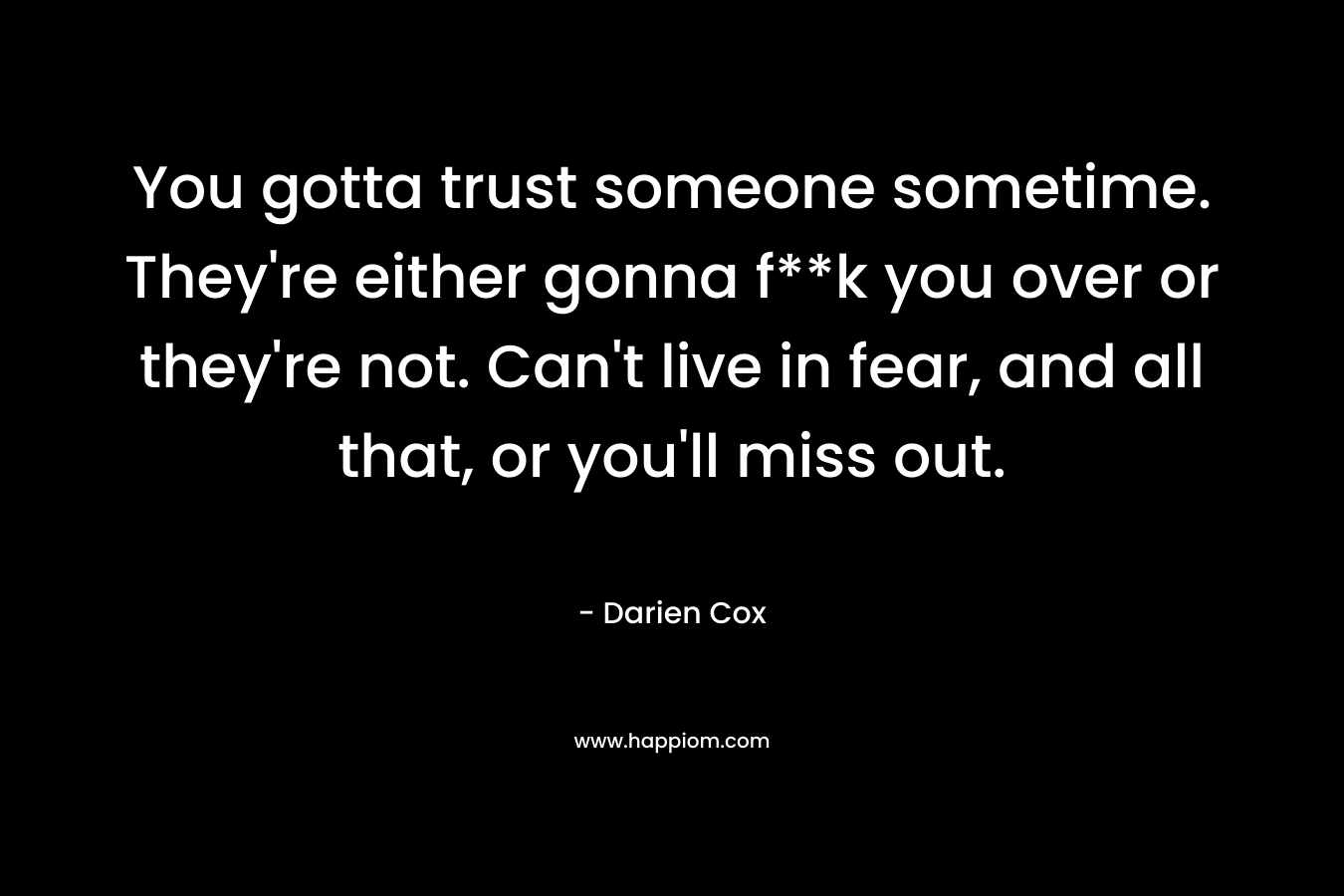 You gotta trust someone sometime. They're either gonna f**k you over or they're not. Can't live in fear, and all that, or you'll miss out.