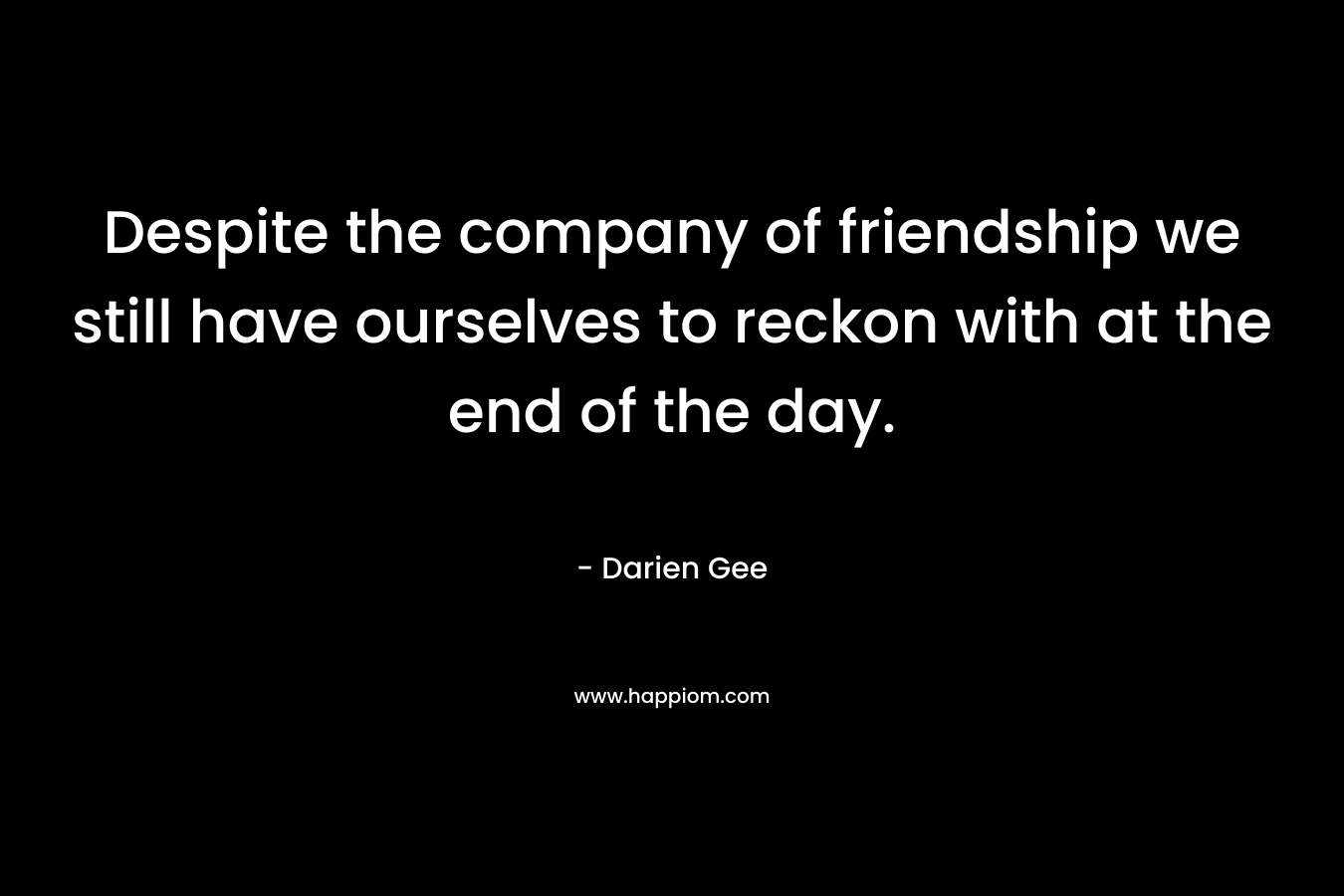 Despite the company of friendship we still have ourselves to reckon with at the end of the day. – Darien Gee