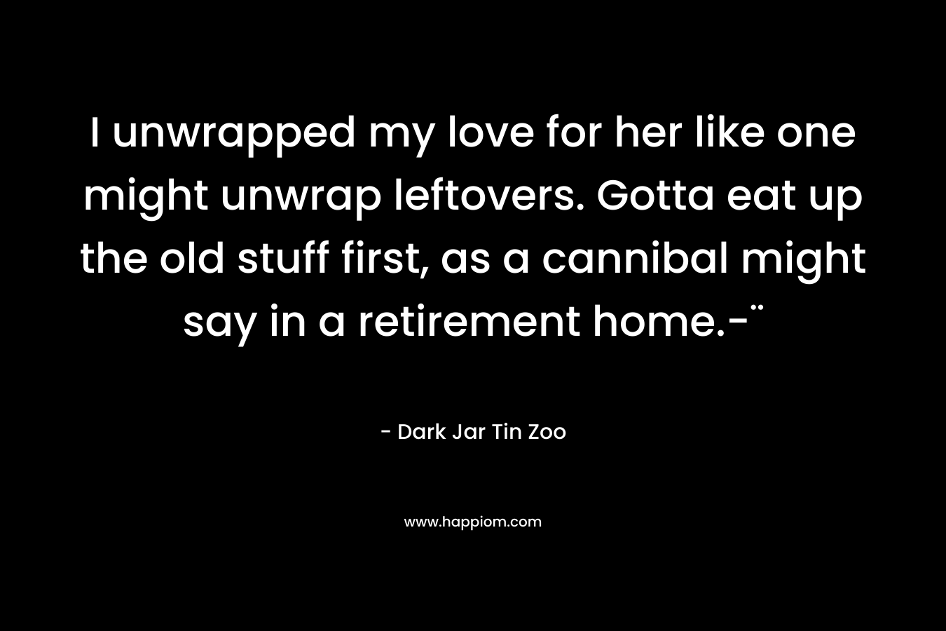 I unwrapped my love for her like one might unwrap leftovers. Gotta eat up the old stuff first, as a cannibal might say in a retirement home.-¨