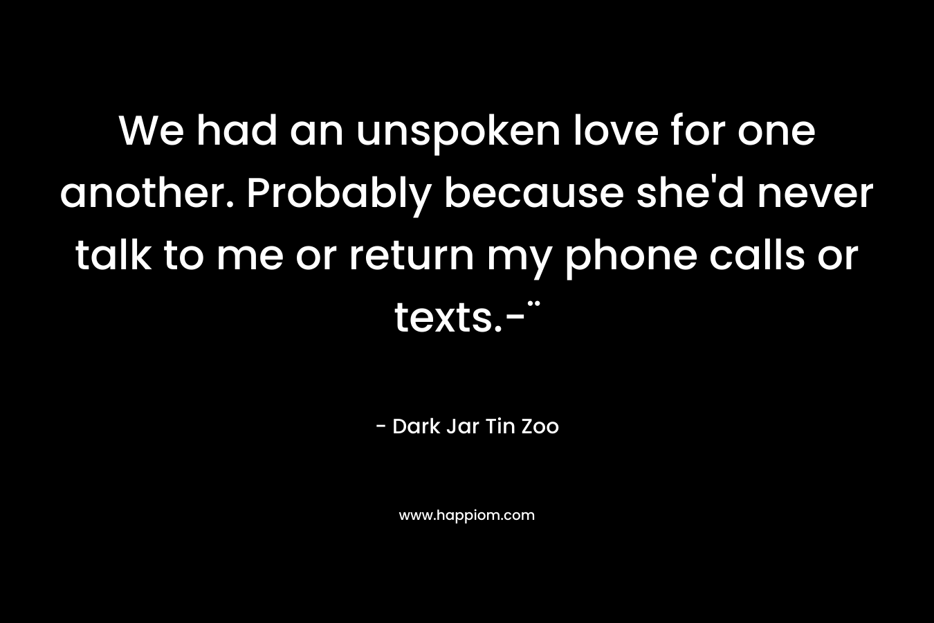 We had an unspoken love for one another. Probably because she’d never talk to me or return my phone calls or texts.-¨ – Dark Jar Tin Zoo