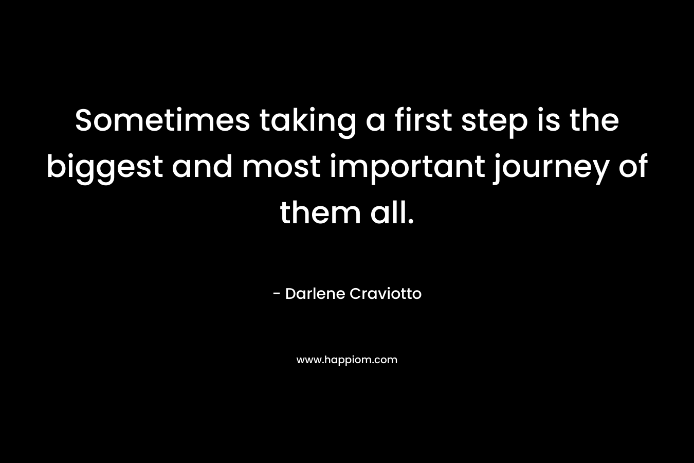 Sometimes taking a first step is the biggest and most important journey of them all. – Darlene Craviotto