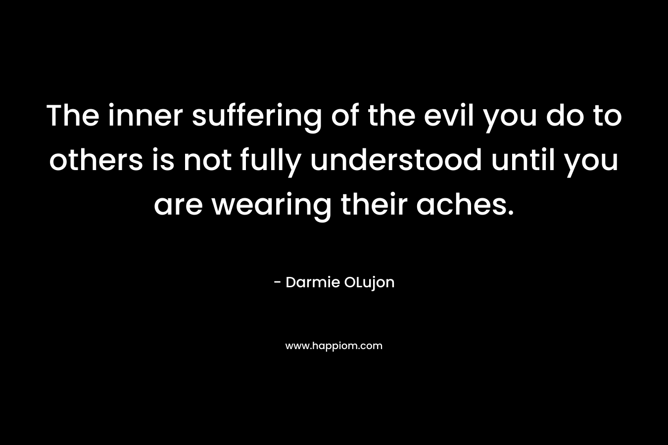 The inner suffering of the evil you do to others is not fully understood until you are wearing their aches. – Darmie OLujon