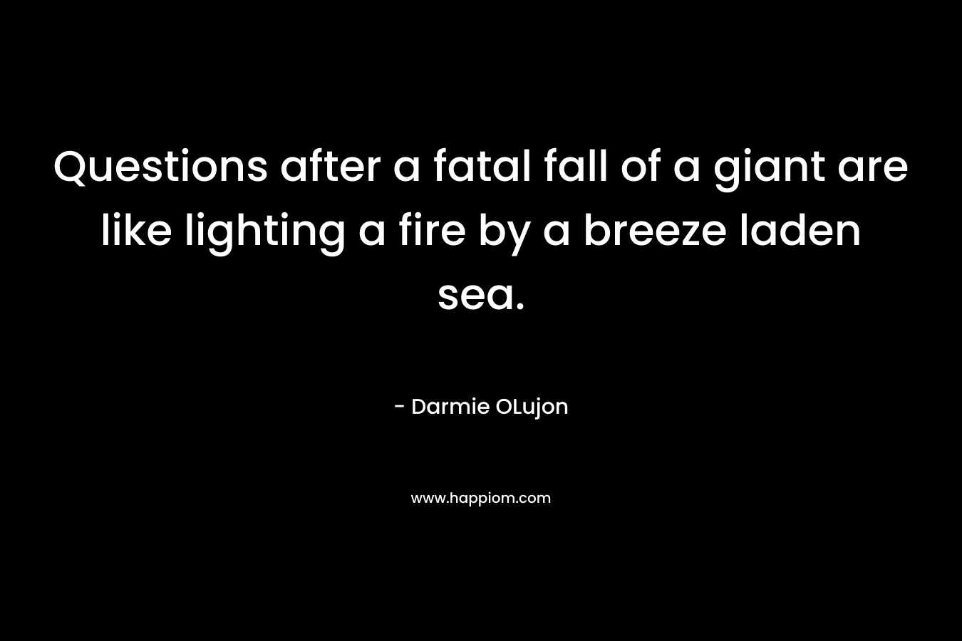 Questions after a fatal fall of a giant are like lighting a fire by a breeze laden sea. – Darmie OLujon