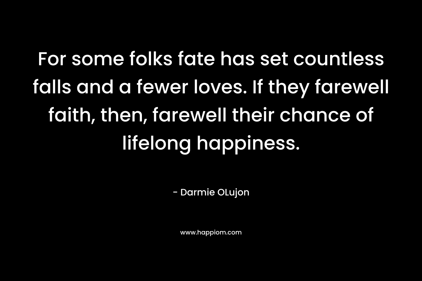 For some folks fate has set countless falls and a fewer loves. If they farewell faith, then, farewell their chance of lifelong happiness. – Darmie OLujon