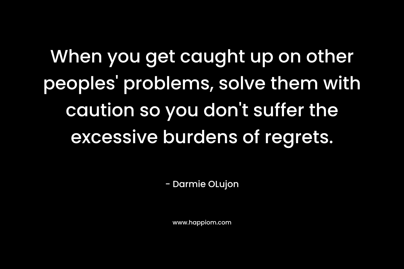 When you get caught up on other peoples’ problems, solve them with caution so you don’t suffer the excessive burdens of regrets. – Darmie OLujon