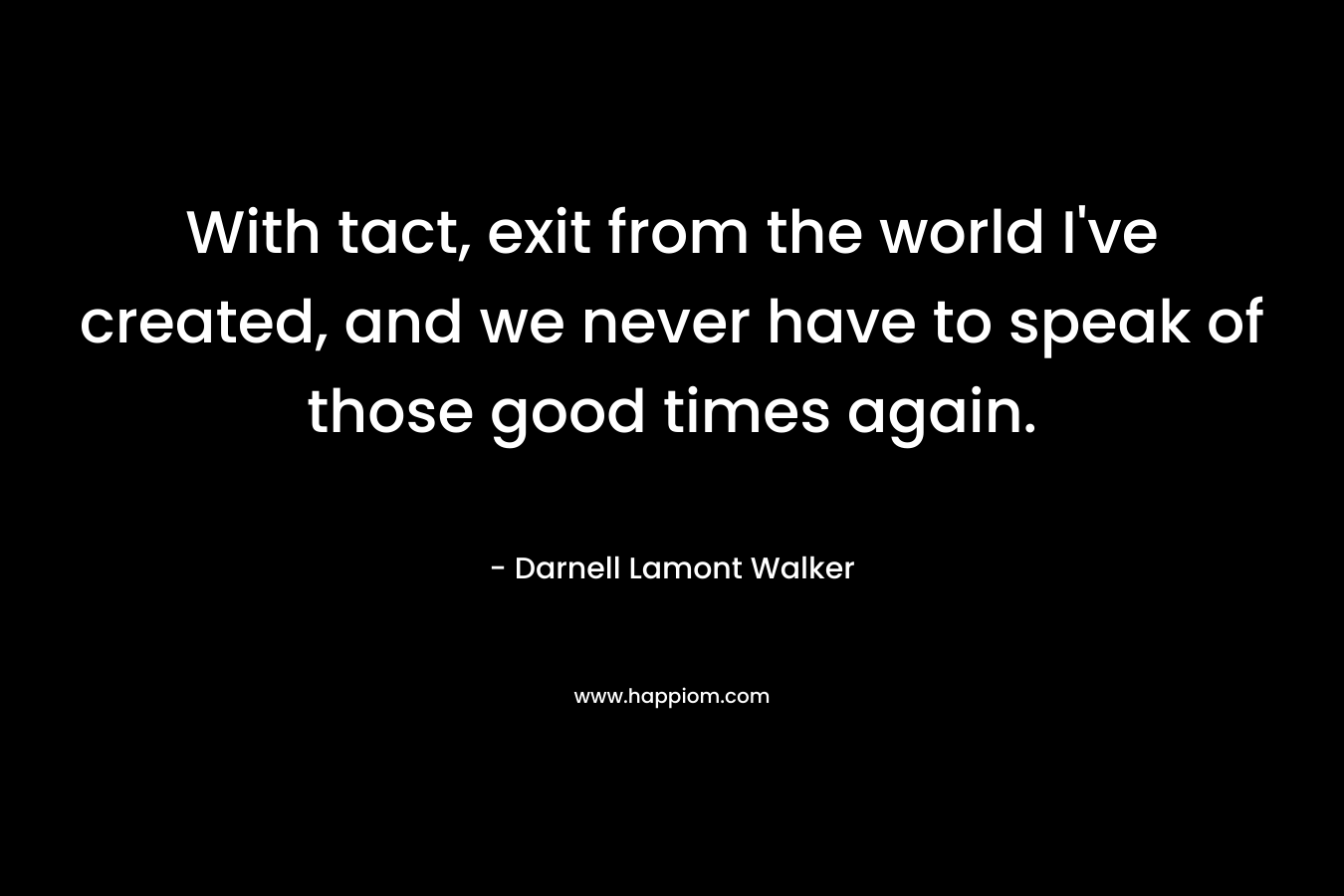 With tact, exit from the world I’ve created, and we never have to speak of those good times again. – Darnell Lamont Walker