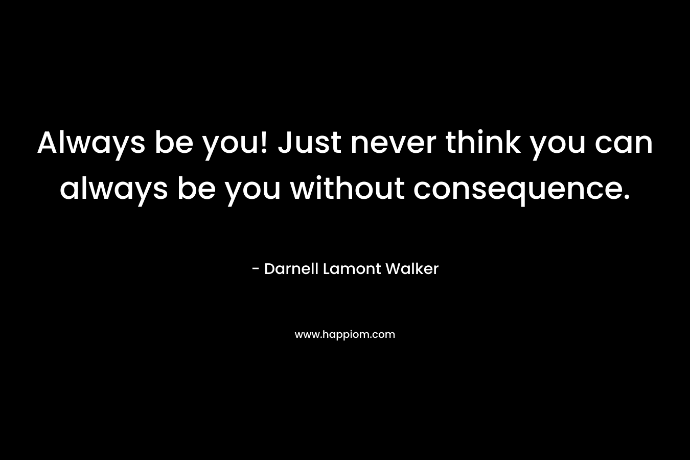 Always be you! Just never think you can always be you without consequence.