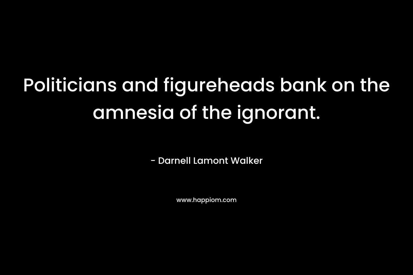 Politicians and figureheads bank on the amnesia of the ignorant. – Darnell Lamont Walker
