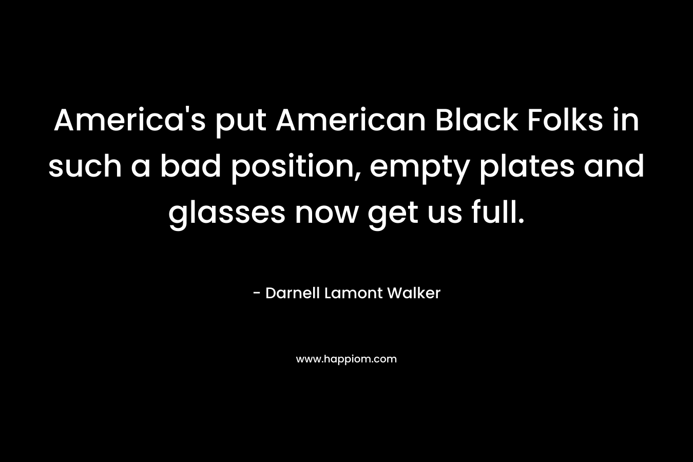 America’s put American Black Folks in such a bad position, empty plates and glasses now get us full. – Darnell Lamont Walker