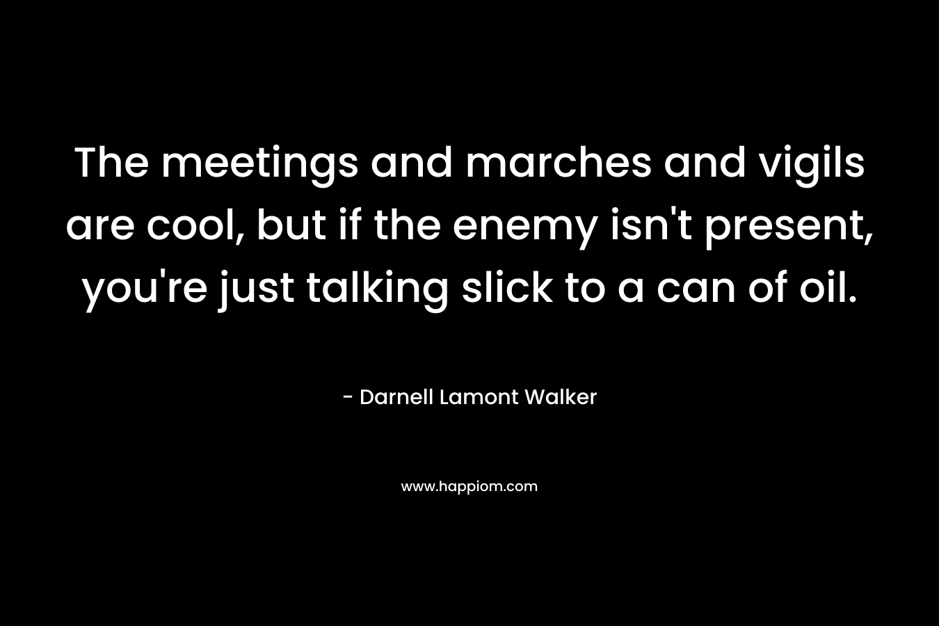 The meetings and marches and vigils are cool, but if the enemy isn't present, you're just talking slick to a can of oil.