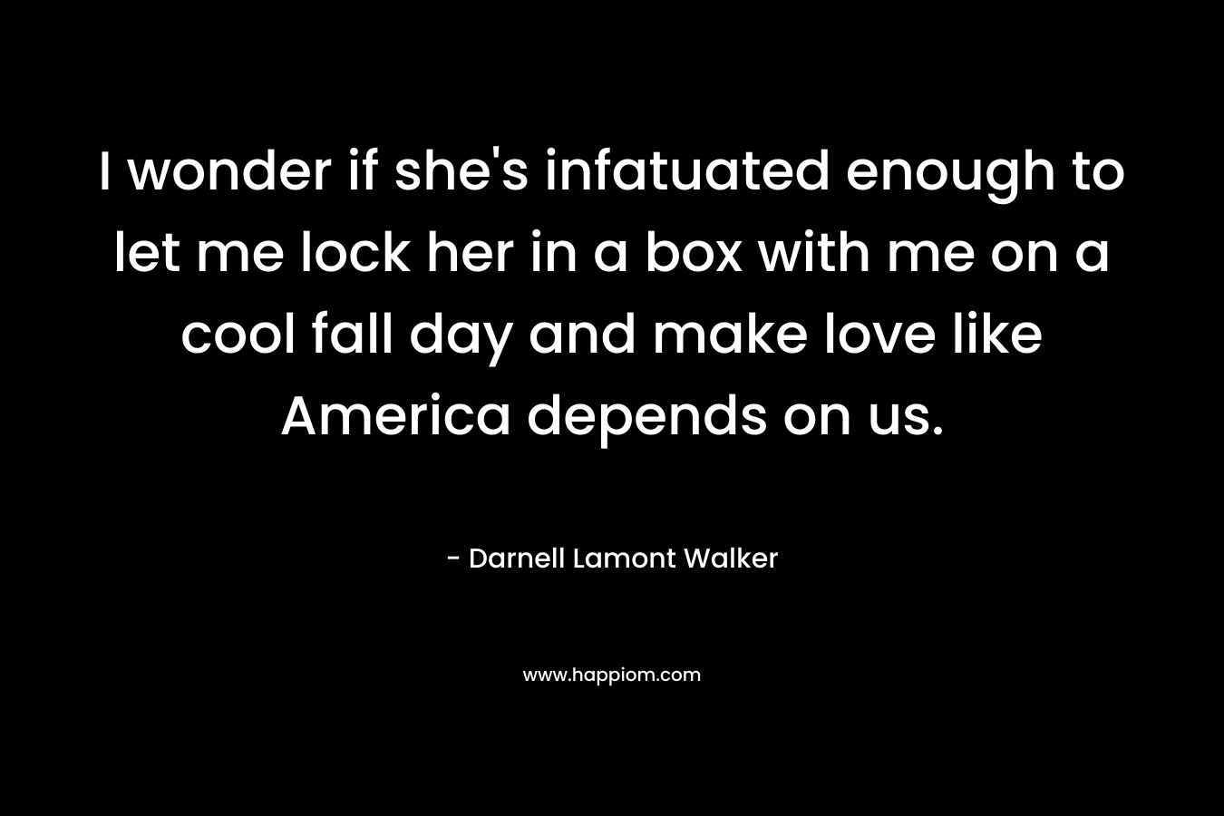 I wonder if she’s infatuated enough to let me lock her in a box with me on a cool fall day and make love like America depends on us. – Darnell Lamont Walker