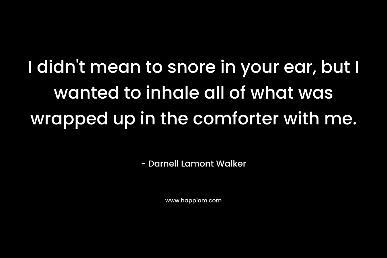 I didn’t mean to snore in your ear, but I wanted to inhale all of what was wrapped up in the comforter with me. – Darnell Lamont Walker