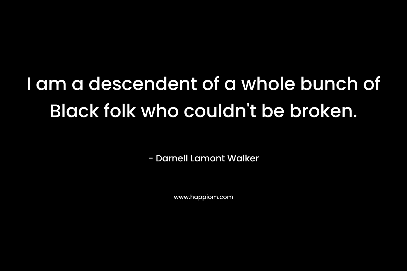 I am a descendent of a whole bunch of Black folk who couldn’t be broken. – Darnell Lamont Walker