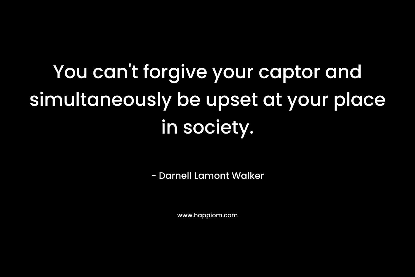 You can’t forgive your captor and simultaneously be upset at your place in society. – Darnell Lamont Walker
