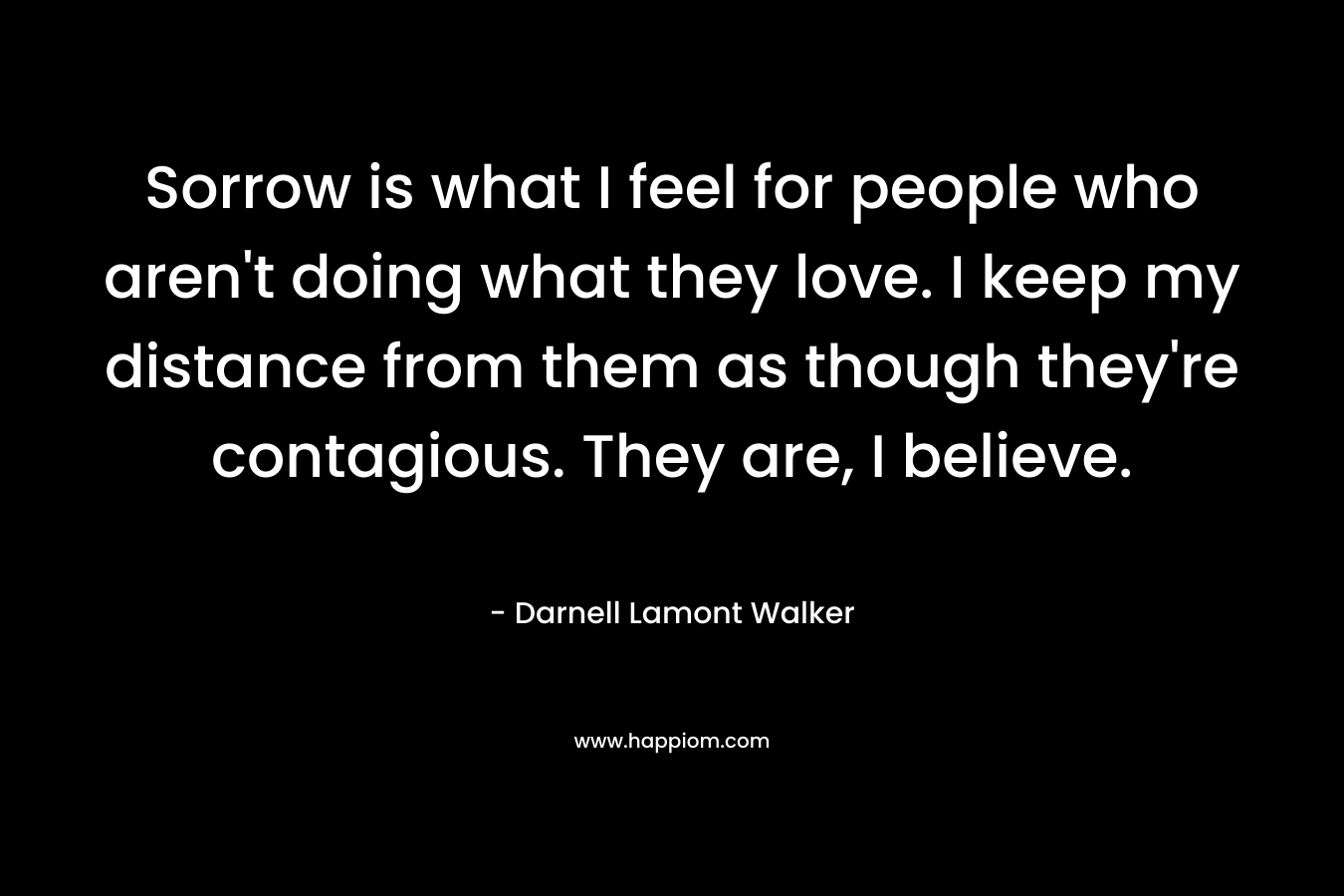 Sorrow is what I feel for people who aren't doing what they love. I keep my distance from them as though they're contagious. They are, I believe.