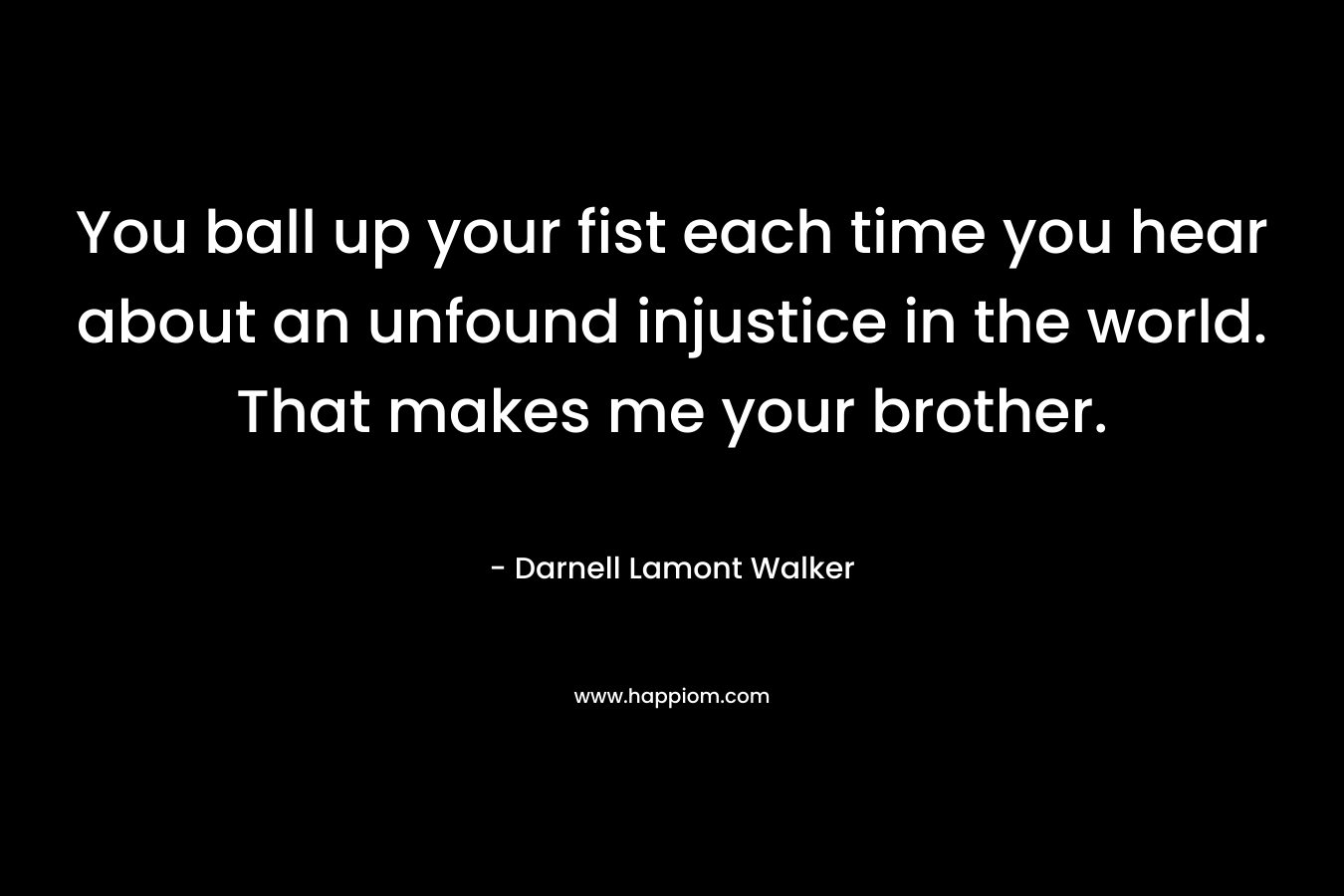 You ball up your fist each time you hear about an unfound injustice in the world. That makes me your brother.