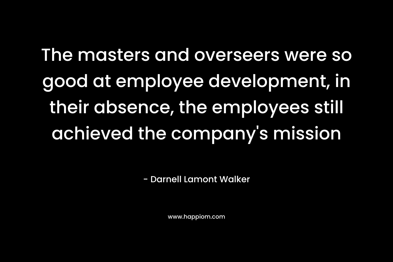 The masters and overseers were so good at employee development, in their absence, the employees still achieved the company’s mission – Darnell Lamont Walker