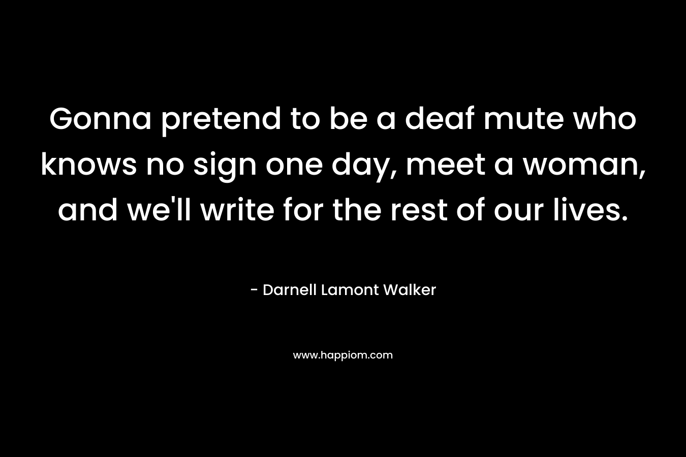 Gonna pretend to be a deaf mute who knows no sign one day, meet a woman, and we’ll write for the rest of our lives. – Darnell Lamont Walker