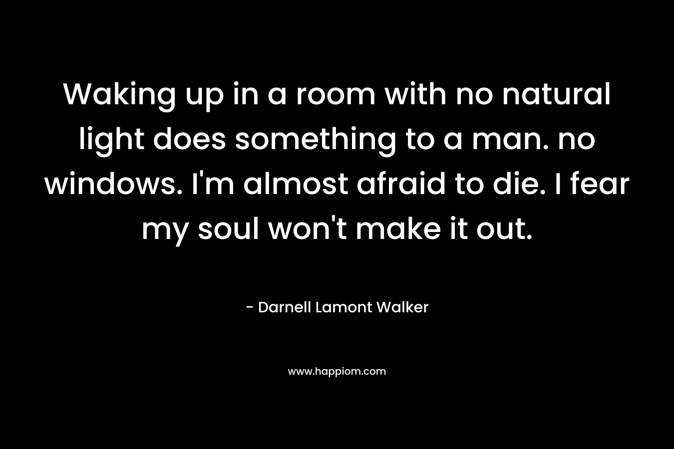 Waking up in a room with no natural light does something to a man. no windows. I’m almost afraid to die. I fear my soul won’t make it out. – Darnell Lamont Walker