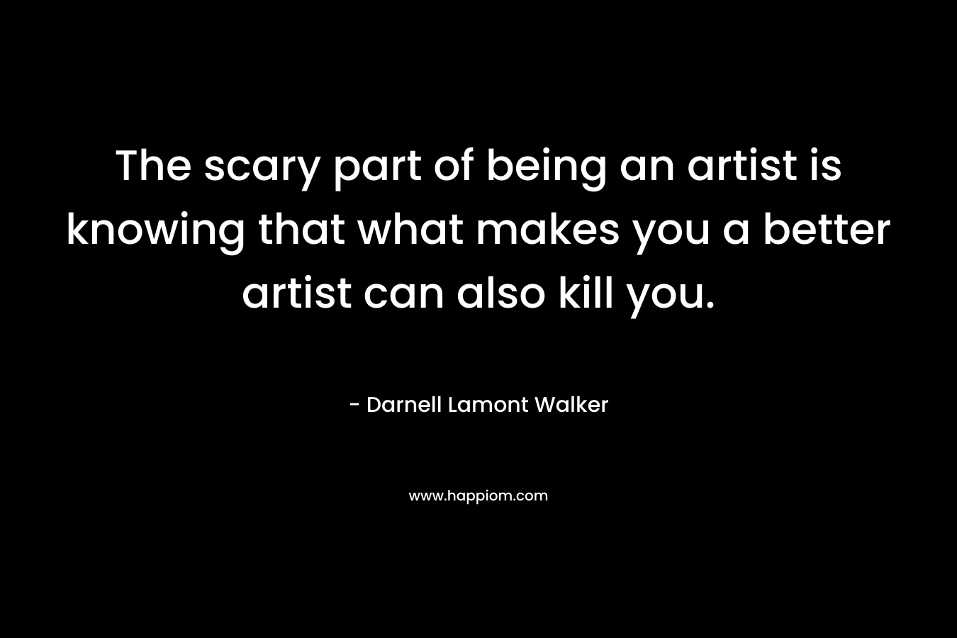 The scary part of being an artist is knowing that what makes you a better artist can also kill you.