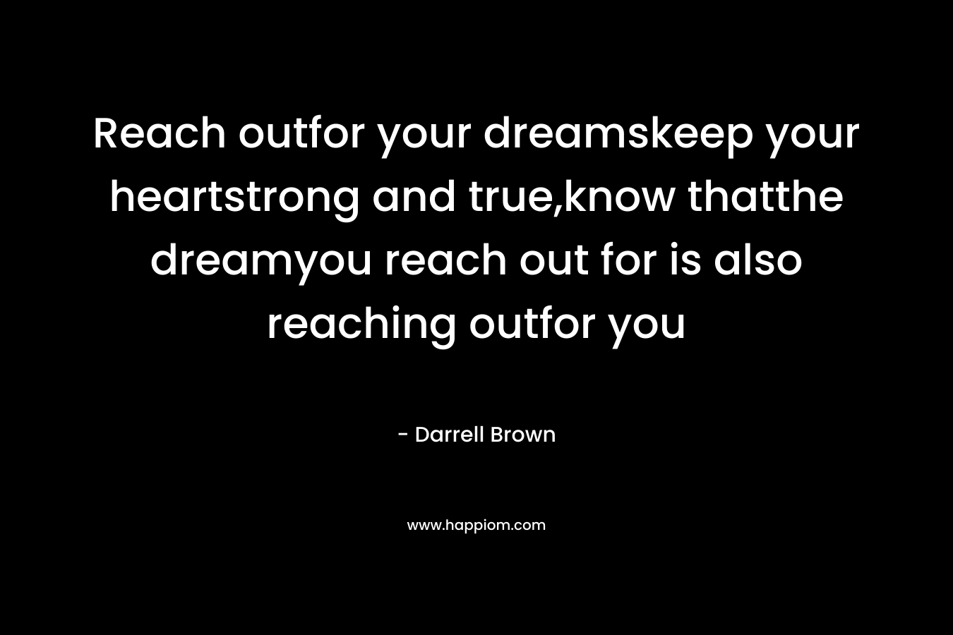 Reach outfor your dreamskeep your heartstrong and true,know thatthe dreamyou reach out for is also reaching outfor you – Darrell Brown