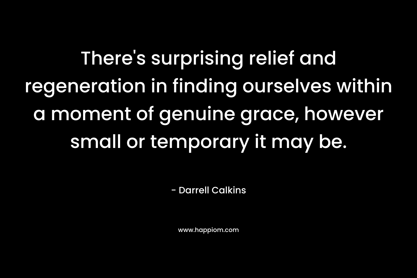 There’s surprising relief and regeneration in finding ourselves within a moment of genuine grace, however small or temporary it may be. – Darrell Calkins